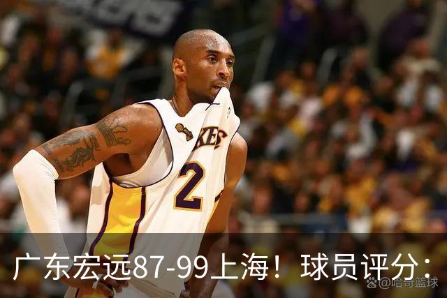 广东宏远87-99上海！球员评分：2人满分，2人良好，4人不合格